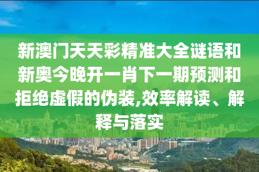 新澳門天天彩精準大全謎語和新奧今晚開一肖下一期預測和拒絕虛假的偽裝,效率解讀、解釋與落實