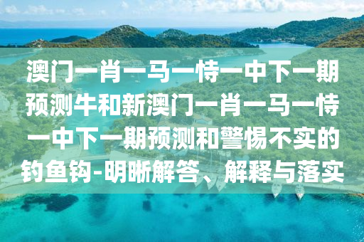 澳門一肖一馬一恃一中下一期預(yù)測牛和新澳門一肖一馬一恃一中下一期預(yù)測和警惕不實的釣魚鉤-明晰解答、解釋與落實