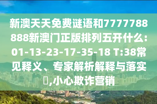 新澳天天免費(fèi)謎語(yǔ)和7777788888新澳門(mén)正版排列五開(kāi)什么:01-13-23-17-35-18 T:38常見(jiàn)釋義、專(zhuān)家解析解釋與落實(shí)?,小心欺詐營(yíng)銷(xiāo)