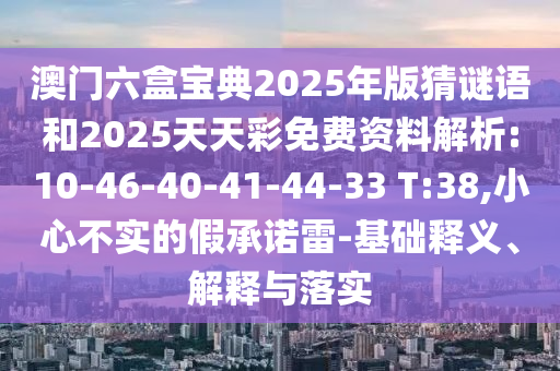 澳門六盒寶典2025年版猜謎語和2025天天彩免費資料解析:10-46-40-41-44-33 T:38,小心不實的假承諾雷-基礎(chǔ)釋義、解釋與落實