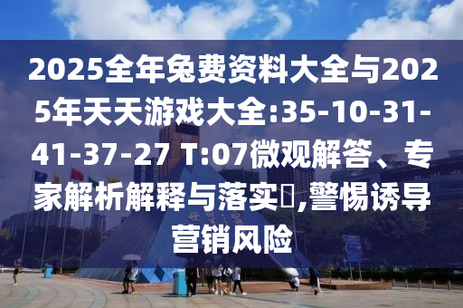 2025全年兔費資料大全與2025年天天游戲大全:35-10-31-41-37-27 T:07微觀解答、專家解析解釋與落實?,警惕誘導營銷風險