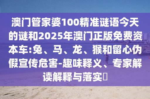 澳門管家婆100精準(zhǔn)謎語今天的謎和2025年澳門正版免費資本車:兔、馬、龍、猴和留心偽假宣傳危害-趣味釋義、專家解讀解釋與落實?