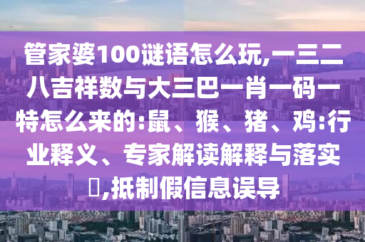 管家婆100謎語怎么玩,一三二八吉祥數(shù)與大三巴一肖一碼一特怎么來的:鼠、猴、豬、雞:行業(yè)釋義、專家解讀解釋與落實(shí)?,抵制假信息誤導(dǎo)