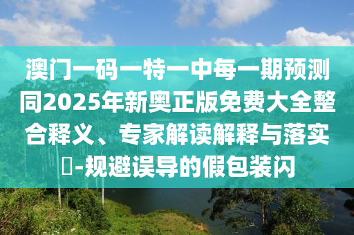 澳門一碼一特一中每一期預(yù)測(cè)同2025年新奧正版免費(fèi)大全整合釋義、專家解讀解釋與落實(shí)?-規(guī)避誤導(dǎo)的假包裝閃