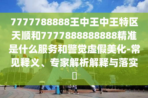 7777788888王中王中王特區(qū)天順和7777888888888精準(zhǔn)是什么服務(wù)和警覺虛假美化-常見釋義、專家解析解釋與落實(shí)?
