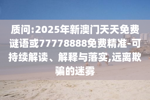 質(zhì)問:2025年新澳門天天免費(fèi)謎語或77778888免費(fèi)精準(zhǔn)-可持續(xù)解讀、解釋與落實(shí),遠(yuǎn)離欺騙的迷霧