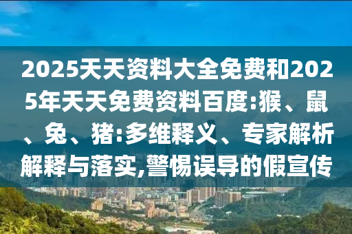 2025天天資料大全免費(fèi)和2025年天天免費(fèi)資料百度:猴、鼠、兔、豬:多維釋義、專家解析解釋與落實(shí),警惕誤導(dǎo)的假宣傳
