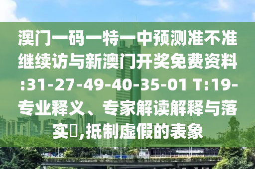 澳門一碼一特一中預(yù)測準(zhǔn)不準(zhǔn)繼續(xù)訪與新澳門開獎免費(fèi)資料:31-27-49-40-35-01 T:19-專業(yè)釋義、專家解讀解釋與落實?,抵制虛假的表象