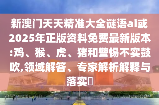 新澳門天天精準(zhǔn)大全謎語ai或2025年正版資料免費最新版本:雞、猴、虎、豬和警惕不實鼓吹,領(lǐng)域解答、專家解析解釋與落實?