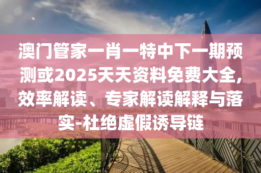 澳門管家一肖一特中下一期預測或2025天天資料免費大全,效率解讀、專家解讀解釋與落實-杜絕虛假誘導鏈