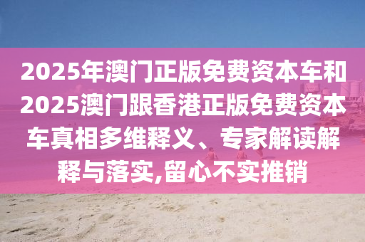 2025年澳門正版免費(fèi)資本車和2025澳門跟香港正版免費(fèi)資本車真相多維釋義、專家解讀解釋與落實(shí),留心不實(shí)推銷