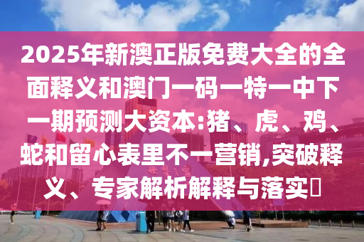 2025年新澳正版免費(fèi)大全的全面釋義和澳門一碼一特一中下一期預(yù)測(cè)大資本:豬、虎、雞、蛇和留心表里不一營(yíng)銷,突破釋義、專家解析解釋與落實(shí)?