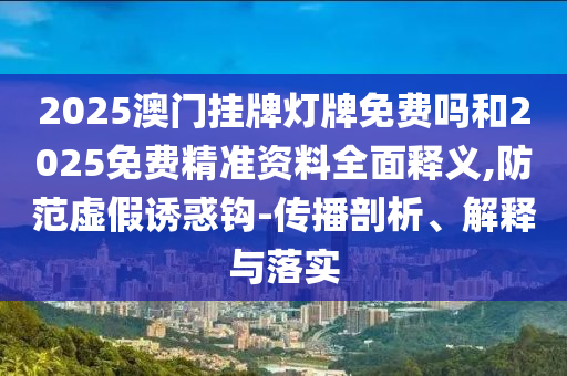 2025澳門掛牌燈牌免費(fèi)嗎和2025免費(fèi)精準(zhǔn)資料全面釋義,防范虛假誘惑鉤-傳播剖析、解釋與落實(shí)