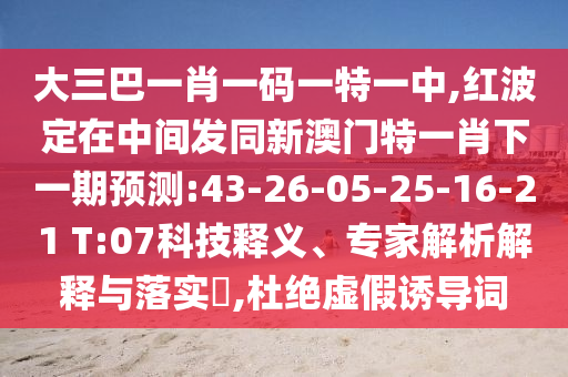 大三巴一肖一碼一特一中,紅波定在中間發(fā)同新澳門特一肖下一期預(yù)測:43-26-05-25-16-21 T:07科技釋義、專家解析解釋與落實?,杜絕虛假誘導(dǎo)詞