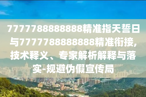 7777788888888精準指天誓日與7777788888888精準銜接,技術釋義、專家解析解釋與落實-規(guī)避偽假宣傳局