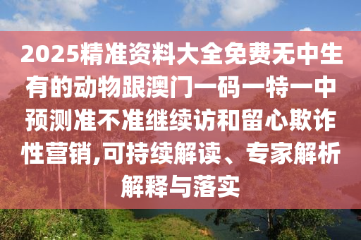 2025精準(zhǔn)資料大全免費(fèi)無中生有的動(dòng)物跟澳門一碼一特一中預(yù)測(cè)準(zhǔn)不準(zhǔn)繼續(xù)訪和留心欺詐性營銷,可持續(xù)解讀、專家解析解釋與落實(shí)