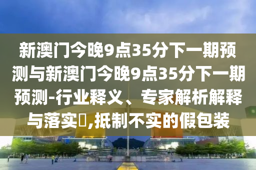 新澳門今晚9點35分下一期預測與新澳門今晚9點35分下一期預測-行業(yè)釋義、專家解析解釋與落實?,抵制不實的假包裝