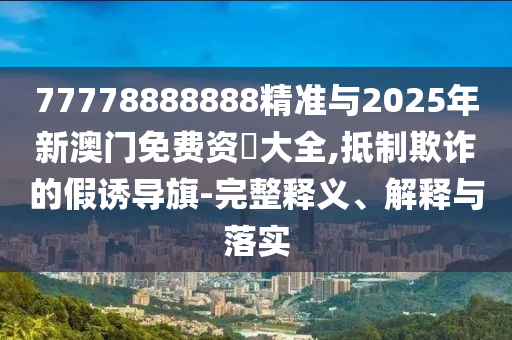 77778888888精準(zhǔn)與2025年新澳門免費資枓大全,抵制欺詐的假誘導(dǎo)旗-完整釋義、解釋與落實