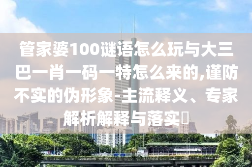 管家婆100謎語怎么玩與大三巴一肖一碼一特怎么來的,謹(jǐn)防不實的偽形象-主流釋義、專家解析解釋與落實?