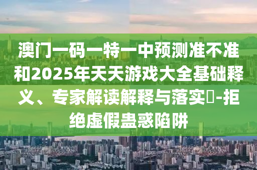 澳門一碼一特一中預(yù)測準(zhǔn)不準(zhǔn)和2025年天天游戲大全基礎(chǔ)釋義、專家解讀解釋與落實(shí)?-拒絕虛假蠱惑陷阱