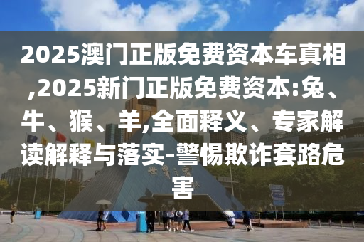 2025澳門正版免費(fèi)資本車真相,2025新門正版免費(fèi)資本:兔、牛、猴、羊,全面釋義、專家解讀解釋與落實(shí)-警惕欺詐套路危害