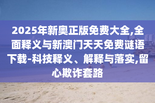 2025年新奧正版免費大全,全面釋義與新澳門天天免費謎語下載-科技釋義、解釋與落實,留心欺詐套路