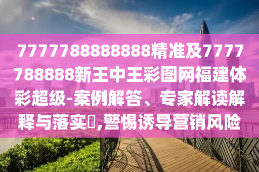 7777788888888精準及7777788888新王中王彩圖網(wǎng)福建體彩超級-案例解答、專家解讀解釋與落實?,警惕誘導(dǎo)營銷風險