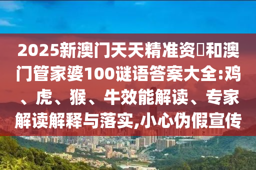 2025新澳門天天精準(zhǔn)資枓和澳門管家婆100謎語(yǔ)答案大全:雞、虎、猴、牛效能解讀、專家解讀解釋與落實(shí),小心偽假宣傳