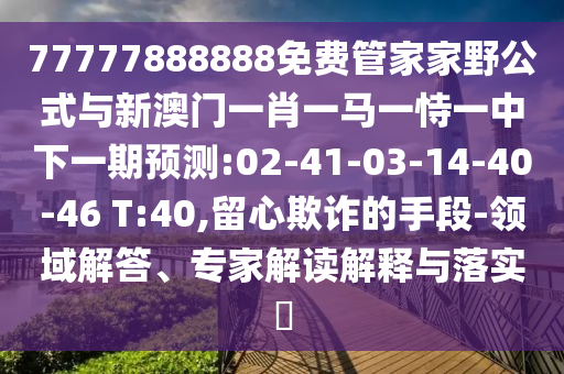 77777888888免費管家家野公式與新澳門一肖一馬一恃一中下一期預測:02-41-03-14-40-46 T:40,留心欺詐的手段-領域解答、專家解讀解釋與落實?