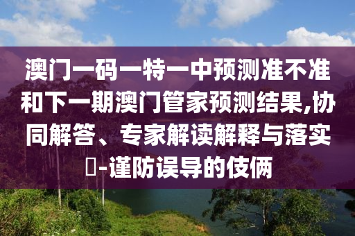 澳門一碼一特一中預(yù)測準(zhǔn)不準(zhǔn)和下一期澳門管家預(yù)測結(jié)果,協(xié)同解答、專家解讀解釋與落實(shí)?-謹(jǐn)防誤導(dǎo)的伎倆