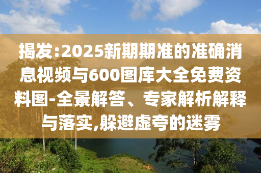 揭發(fā):2025新期期準(zhǔn)的準(zhǔn)確消息視頻與600圖庫大全免費(fèi)資料圖-全景解答、專家解析解釋與落實(shí),躲避虛夸的迷霧