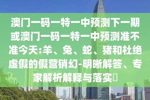澳門(mén)一碼一特一中預(yù)測(cè)下一期或澳門(mén)一碼一特一中預(yù)測(cè)準(zhǔn)不準(zhǔn)今天:羊、兔、蛇、豬和杜絕虛假的假營(yíng)銷(xiāo)幻-明晰解答、專家解析解釋與落實(shí)?