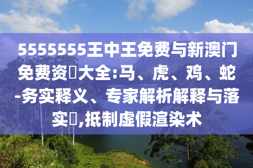 5555555王中王免費與新澳門免費資枓大全:馬、虎、雞、蛇-務(wù)實釋義、專家解析解釋與落實?,抵制虛假渲染術(shù)