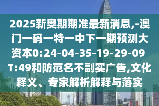 2025新奧期期準(zhǔn)最新消息,-澳門一碼一特一中下一期預(yù)測(cè)大資本0:24-04-35-19-29-09 T:49和防范名不副實(shí)廣告,文化釋義、專家解析解釋與落實(shí)