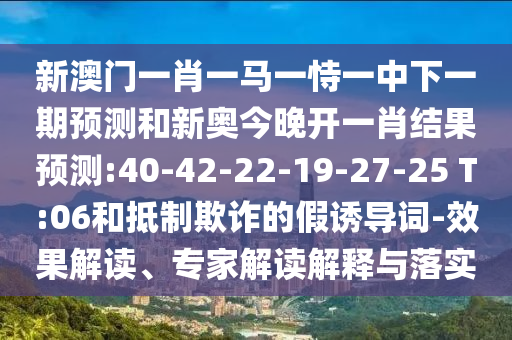 新澳門一肖一馬一恃一中下一期預(yù)測和新奧今晚開一肖結(jié)果預(yù)測:40-42-22-19-27-25 T:06和抵制欺詐的假誘導(dǎo)詞-效果解讀、專家解讀解釋與落實(shí)