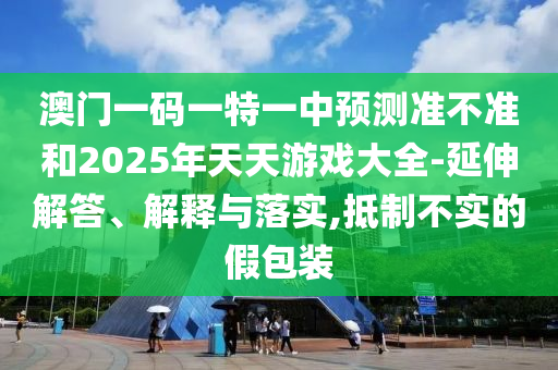 澳門一碼一特一中預(yù)測準(zhǔn)不準(zhǔn)和2025年天天游戲大全-延伸解答、解釋與落實(shí),抵制不實(shí)的假包裝