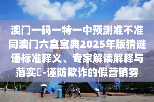 澳門一碼一特一中預(yù)測準不準同澳門六盒寶典2025年版猜謎語標準釋義、專家解讀解釋與落實?-謹防欺詐的假營銷霧
