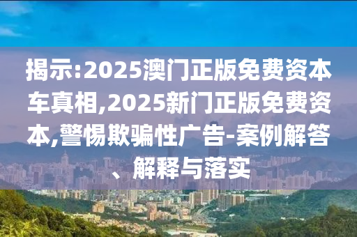 揭示:2025澳門正版免費資本車真相,2025新門正版免費資本,警惕欺騙性廣告-案例解答、解釋與落實