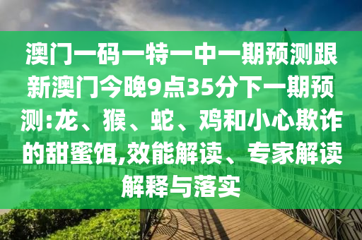 澳門一碼一特一中一期預(yù)測(cè)跟新澳門今晚9點(diǎn)35分下一期預(yù)測(cè):龍、猴、蛇、雞和小心欺詐的甜蜜餌,效能解讀、專家解讀解釋與落實(shí)