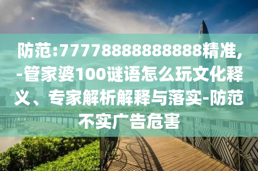 防范:77778888888888精準(zhǔn),-管家婆100謎語怎么玩文化釋義、專家解析解釋與落實(shí)-防范不實(shí)廣告危害