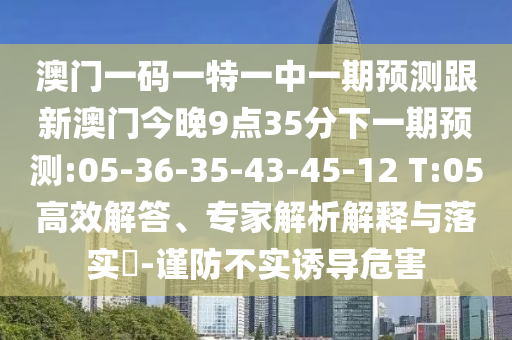 澳門一碼一特一中一期預(yù)測跟新澳門今晚9點35分下一期預(yù)測:05-36-35-43-45-12 T:05高效解答、專家解析解釋與落實?-謹防不實誘導(dǎo)危害