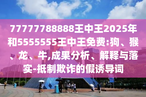 77777788888王中王2025年和5555555王中王免費(fèi):狗、猴、龍、牛,成果分析、解釋與落實(shí)-抵制欺詐的假誘導(dǎo)詞