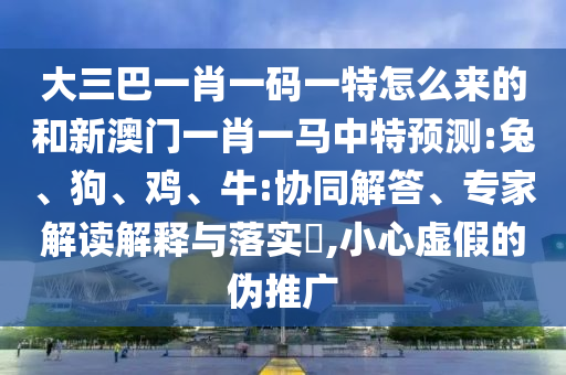 大三巴一肖一碼一特怎么來的和新澳門一肖一馬中特預(yù)測:兔、狗、雞、牛:協(xié)同解答、專家解讀解釋與落實(shí)?,小心虛假的偽推廣