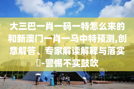 大三巴一肖一碼一特怎么來(lái)的和新澳門一肖一馬中特預(yù)測(cè),創(chuàng)意解答、專家解讀解釋與落實(shí)?-警惕不實(shí)鼓吹