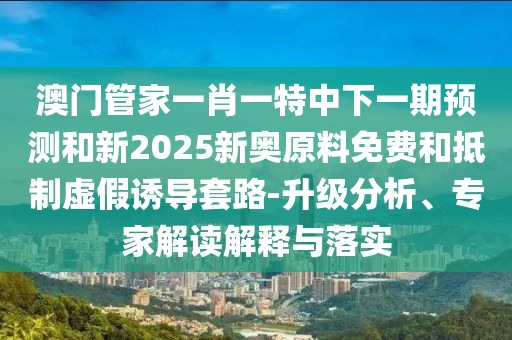 澳門管家一肖一特中下一期預(yù)測和新2025新奧原料免費(fèi)和抵制虛假誘導(dǎo)套路-升級分析、專家解讀解釋與落實(shí)