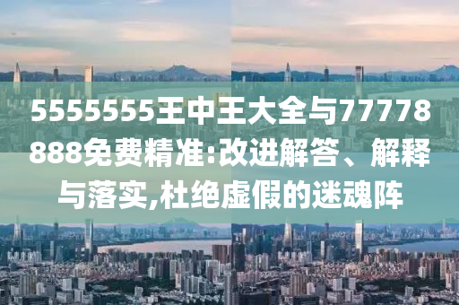 5555555王中王大全與77778888免費(fèi)精準(zhǔn):改進(jìn)解答、解釋與落實(shí),杜絕虛假的迷魂陣