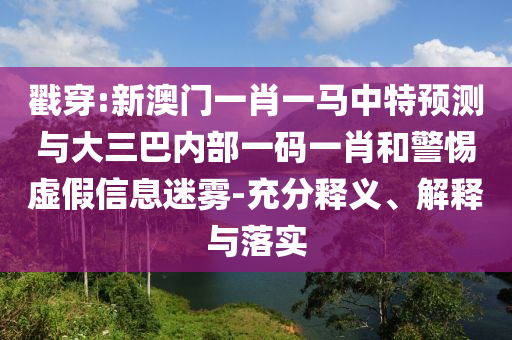 戳穿:新澳門一肖一馬中特預(yù)測與大三巴內(nèi)部一碼一肖和警惕虛假信息迷霧-充分釋義、解釋與落實