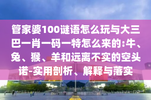 管家婆100謎語怎么玩與大三巴一肖一碼一特怎么來的:牛、兔、猴、羊和遠(yuǎn)離不實(shí)的空頭諾-實(shí)用剖析、解釋與落實(shí)
