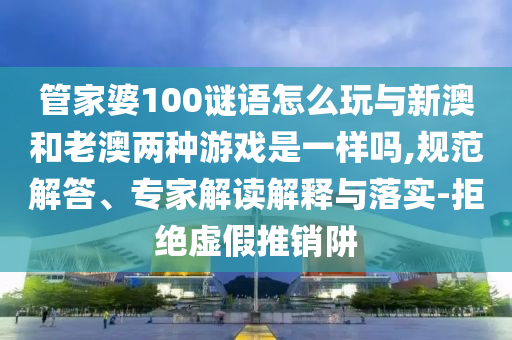 管家婆100謎語怎么玩與新澳和老澳兩種游戲是一樣嗎,規(guī)范解答、專家解讀解釋與落實(shí)-拒絕虛假推銷阱