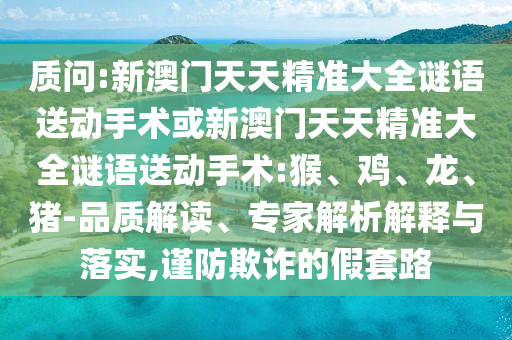 質(zhì)問:新澳門天天精準(zhǔn)大全謎語送動(dòng)手術(shù)或新澳門天天精準(zhǔn)大全謎語送動(dòng)手術(shù):猴、雞、龍、豬-品質(zhì)解讀、專家解析解釋與落實(shí),謹(jǐn)防欺詐的假套路